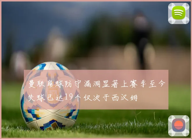 曼联角球防守漏洞显著上赛季至今失球已达19个仅次于西汉姆