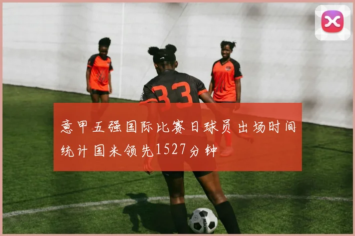 意甲五强国际比赛日球员出场时间统计国米领先1527分钟