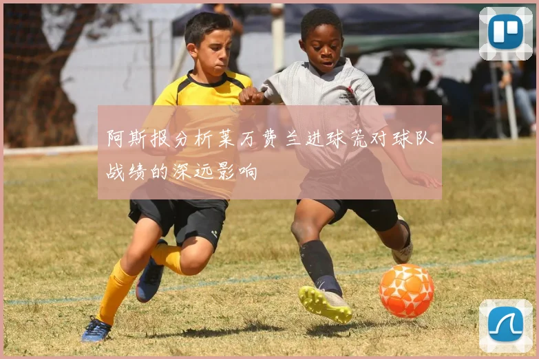 阿斯报分析莱万费兰进球荒对球队战绩的深远影响
