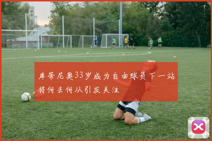 库蒂尼奥33岁成为自由球员下一站将何去何从引发关注
