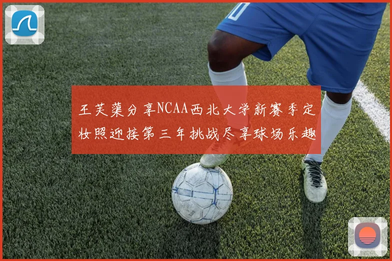 王芙蕖分享NCAA西北大学新赛季定妆照迎接第三年挑战尽享球场乐趣