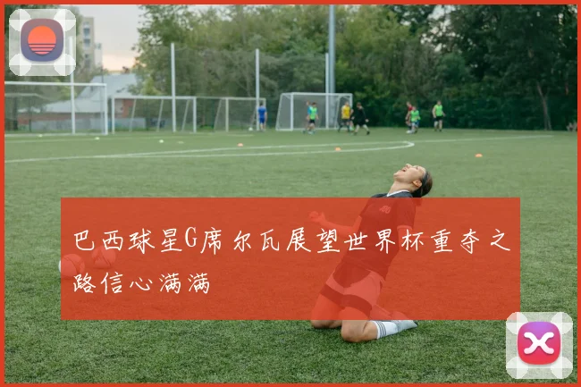 巴西球星G席尔瓦展望世界杯重夺之路信心满满