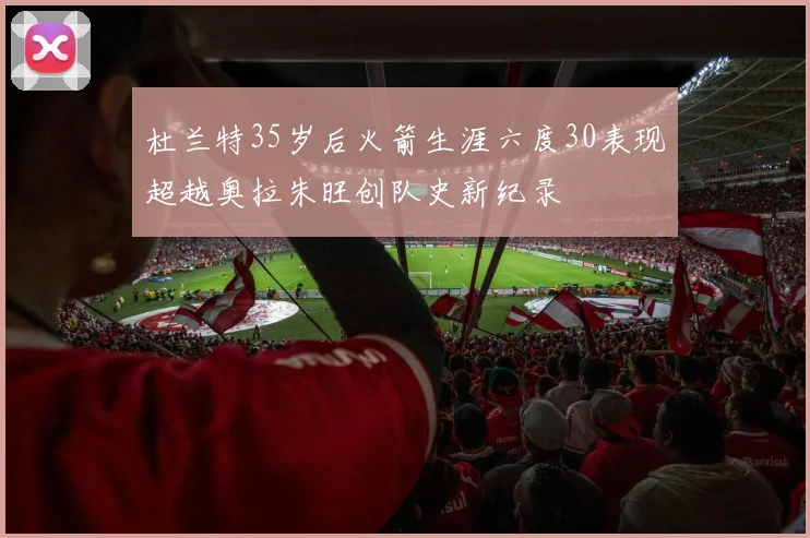 杜兰特35岁后火箭生涯六度30表现超越奥拉朱旺创队史新纪录