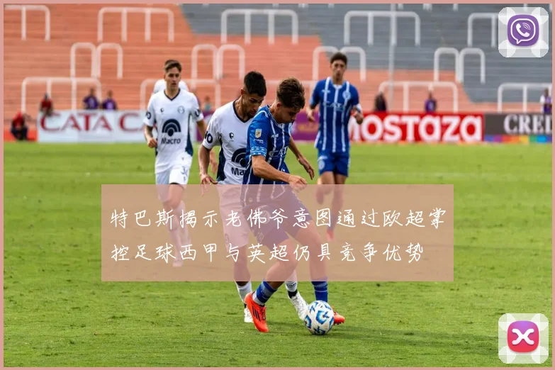 特巴斯揭示老佛爷意图通过欧超掌控足球西甲与英超仍具竞争优势