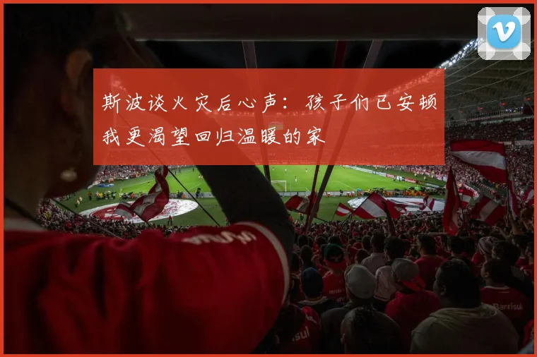 斯波谈火灾后心声：孩子们已安顿我更渴望回归温暖的家