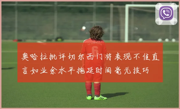 奥哈拉批评切尔西门将表现不佳直言如业余水平拖延时间毫无技巧
