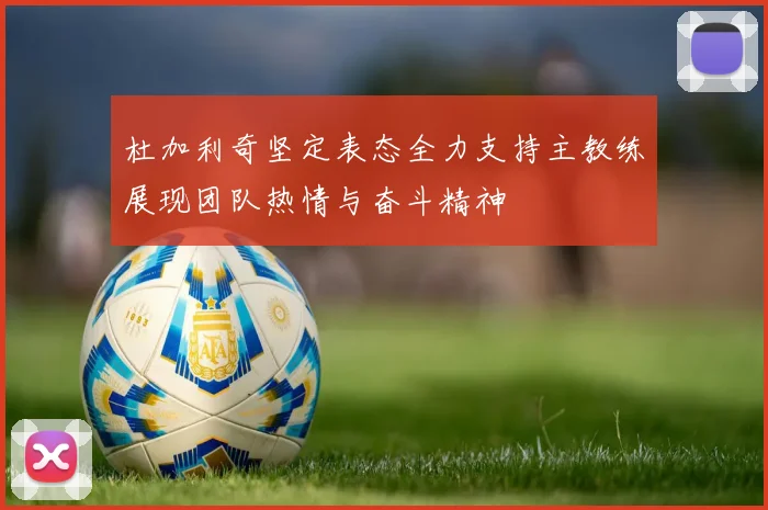 杜加利奇坚定表态全力支持主教练展现团队热情与奋斗精神