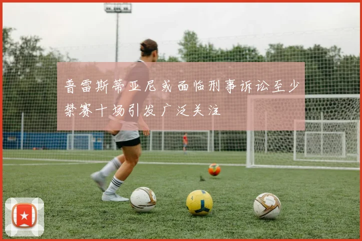 普雷斯蒂亚尼或面临刑事诉讼至少禁赛十场引发广泛关注
