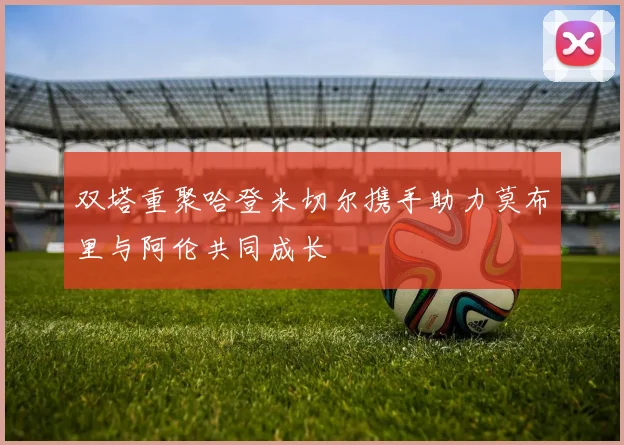 双塔重聚哈登米切尔携手助力莫布里与阿伦共同成长