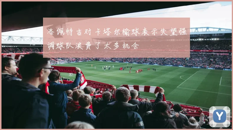 洛佩特吉对卡塔尔输球表示失望强调球队浪费了太多机会