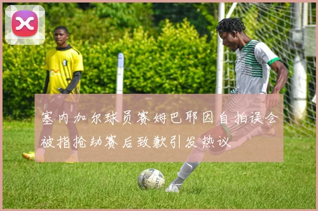 塞内加尔球员赛姆巴耶因自拍误会被指抢劫赛后致歉引发热议