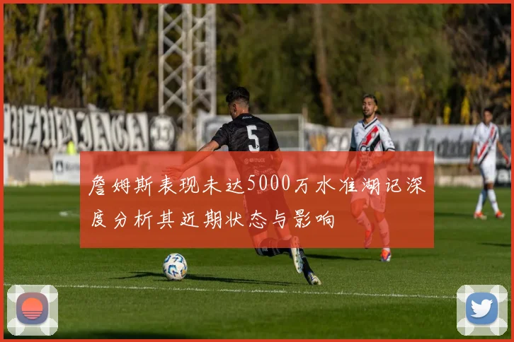 詹姆斯表现未达5000万水准湖记深度分析其近期状态与影响