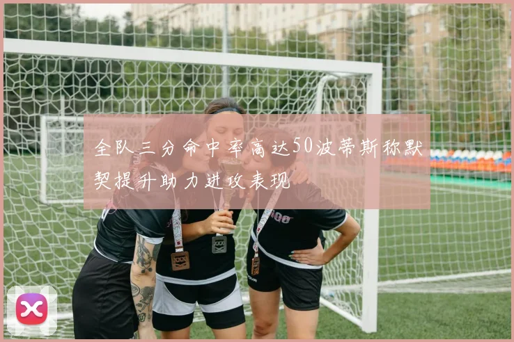 全队三分命中率高达50波蒂斯称默契提升助力进攻表现